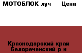 МОТОБЛОК луч 1 › Цена ­ 1 - Краснодарский край, Белореченский р-н, Белореченск г. Сад и огород » Инструменты. Оборудование   